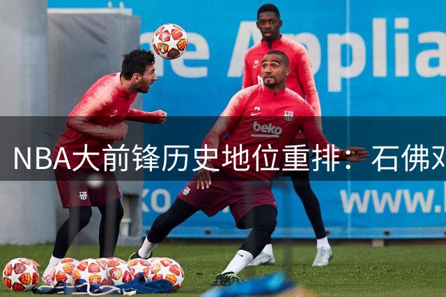 NBA大前锋历史地位重排：石佛邓肯稳坐王座 字母哥颠覆传统进前五